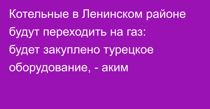 Котельные в Ленинском районе будут переходить на газ: будет закуплено турецкое оборудование, - аким