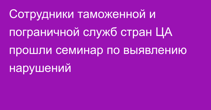 Сотрудники таможенной и пограничной служб стран ЦА прошли семинар по выявлению нарушений