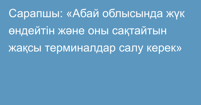 Сарапшы: «Абай облысында жүк өндейтін және оны сақтайтын жақсы терминалдар салу керек»