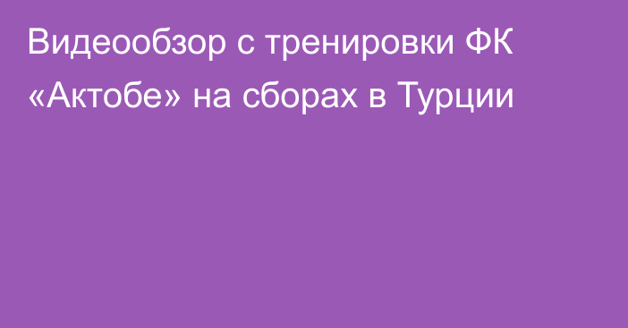 Видеообзор с тренировки ФК «Актобе» на сборах в Турции