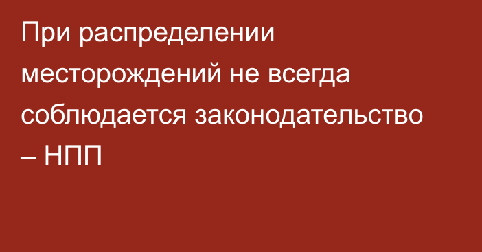 При распределении месторождений не всегда соблюдается законодательство – НПП