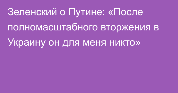 Зеленский о Путине: «После полномасштабного вторжения в Украину он для меня никто»