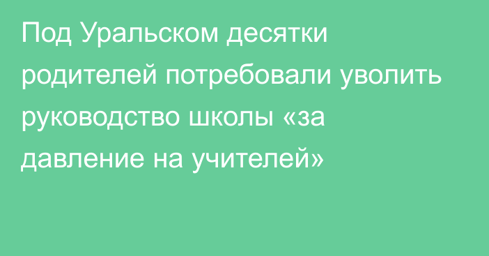 Под Уральском десятки родителей потребовали уволить руководство школы «за давление на учителей»