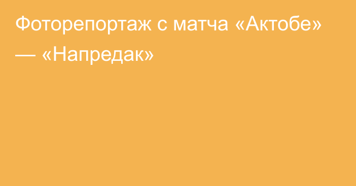 Фоторепортаж с матча «Актобе» — «Напредак»