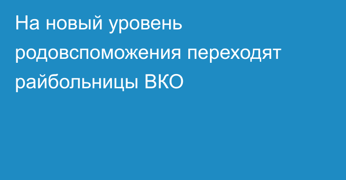 На новый уровень родовспоможения переходят райбольницы ВКО