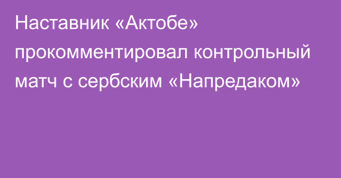 Наставник «Актобе» прокомментировал контрольный матч с сербским «Напредаком»