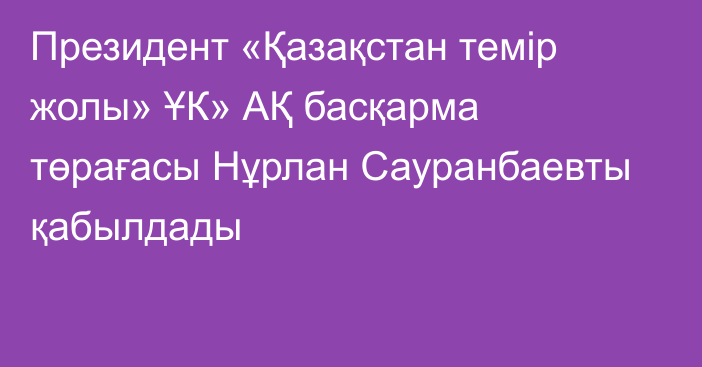 Президент «Қазақстан темір жолы» ҰК» АҚ басқарма төрағасы Нұрлан Сауранбаевты қабылдады