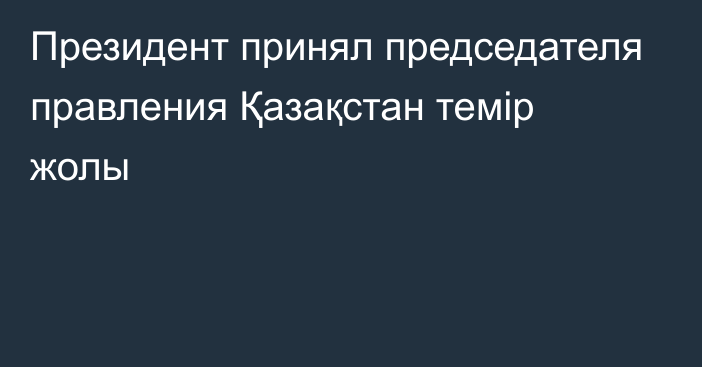 Президент принял председателя правления Қазақстан темір жолы