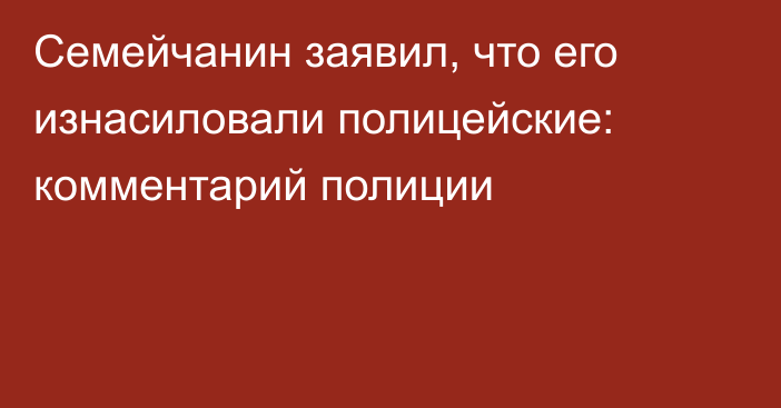 Семейчанин заявил, что его изнасиловали полицейские: комментарий полиции