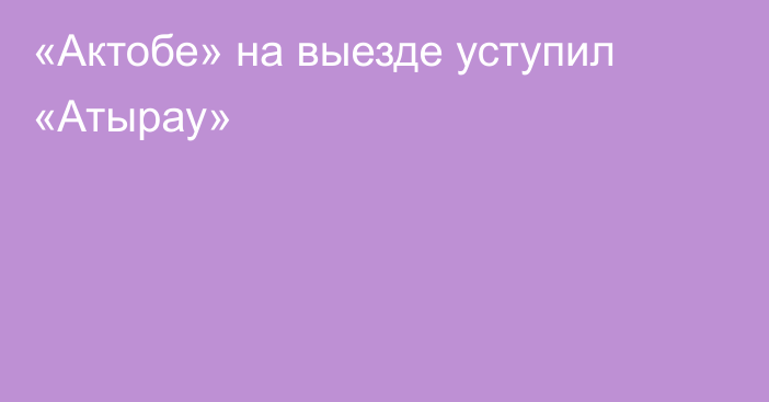 «Актобе» на выезде уступил «Атырау»