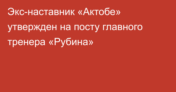 Экс-наставник «Актобе» утвержден на посту главного тренера «Рубина»