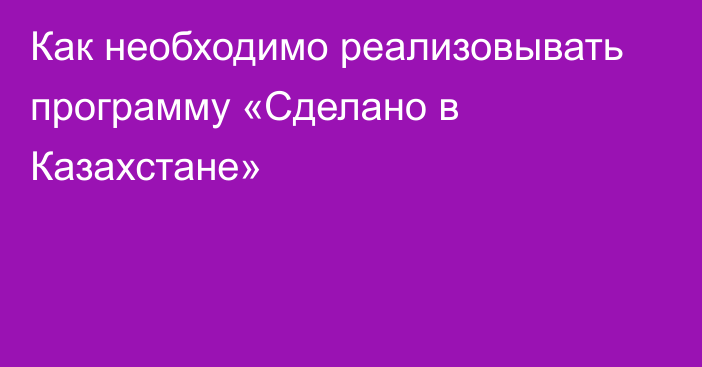 Как необходимо реализовывать программу «Сделано в Казахстане»