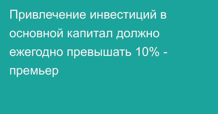 Привлечение инвестиций в основной капитал должно ежегодно превышать 10% - премьер