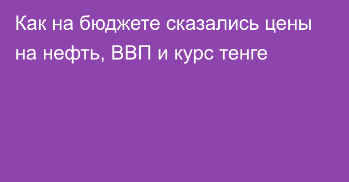 Как на бюджете сказались цены на нефть, ВВП и курс тенге