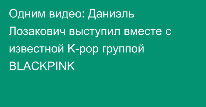 Одним видео: Даниэль Лозакович выступил вместе с известной K-pop группой BLACKPINK