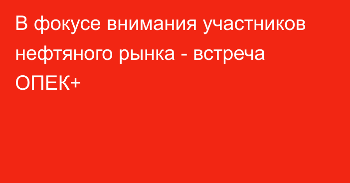 В фокусе внимания участников нефтяного рынка - встреча ОПЕК+