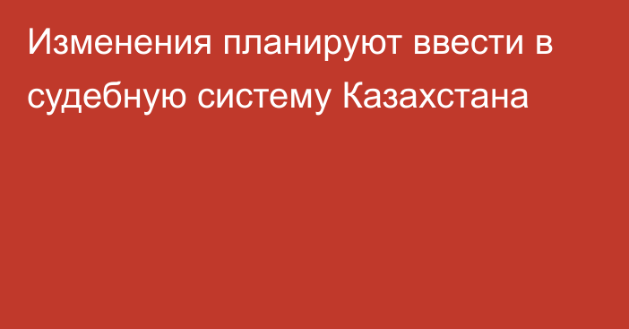 Изменения планируют ввести в судебную систему Казахстана