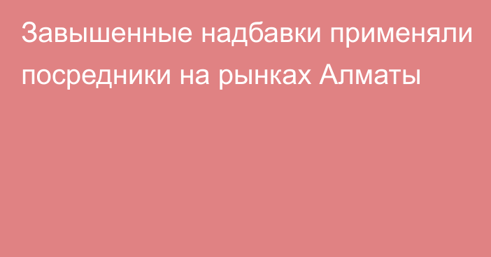 Завышенные надбавки применяли посредники на рынках Алматы