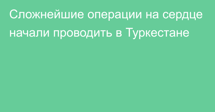 Сложнейшие операции на сердце начали проводить в Туркестане