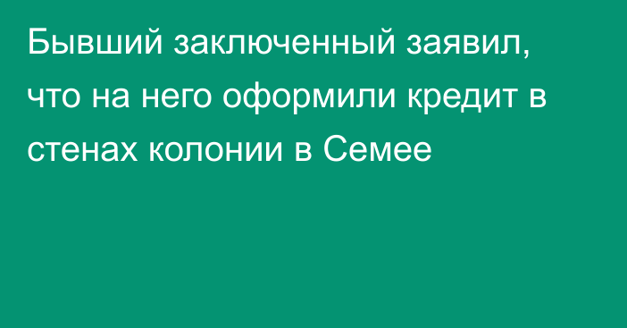 Бывший заключенный заявил, что на него оформили кредит в стенах колонии в Семее