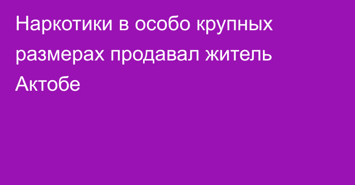 Наркотики в особо крупных размерах продавал житель Актобе