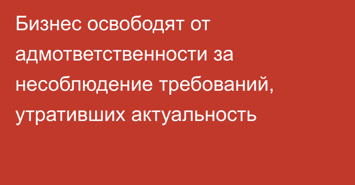 Бизнес освободят от адмответственности за несоблюдение требований, утративших актуальность