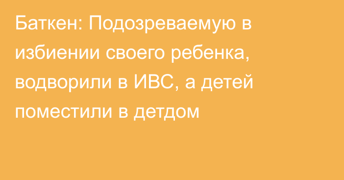 Баткен: Подозреваемую в избиении своего ребенка, водворили в ИВС, а детей поместили в детдом