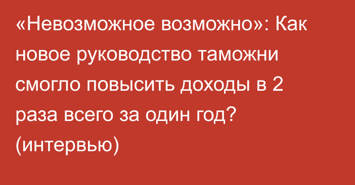 «Невозможное возможно»: Как новое руководство таможни смогло повысить доходы в 2 раза всего за один год? (интервью)