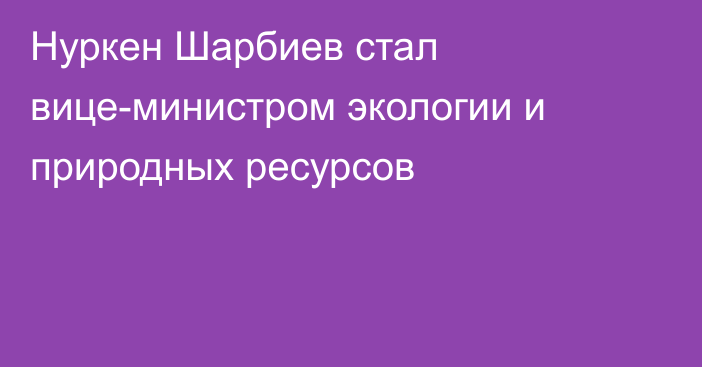 Нуркен Шарбиев стал вице-министром экологии и природных ресурсов