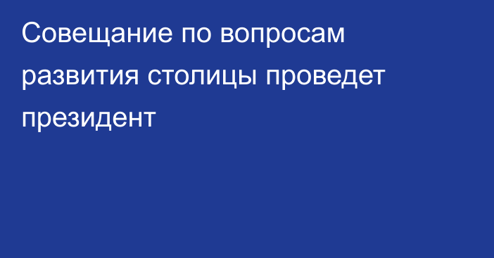 Совещание по вопросам развития столицы проведет президент