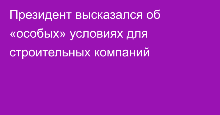 Президент высказался об «особых» условиях для строительных компаний