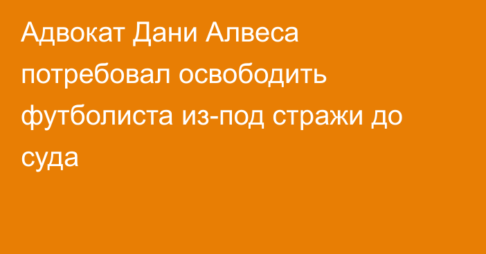 Адвокат Дани Алвеса потребовал освободить футболиста из-под стражи до суда