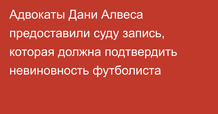 Адвокаты Дани Алвеса предоставили суду запись, которая должна подтвердить невиновность футболиста