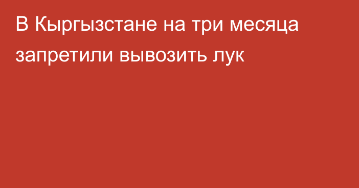 В Кыргызстане на три месяца запретили вывозить лук