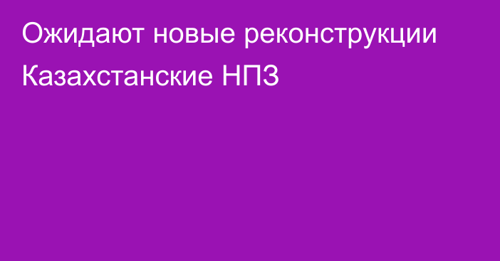 Ожидают новые реконструкции Казахстанские НПЗ