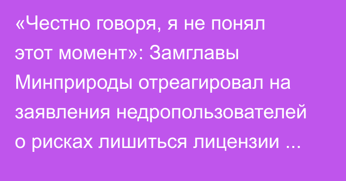 «Честно говоря, я не понял этот момент»: Замглавы Минприроды отреагировал на заявления недропользователей о рисках лишиться лицензии из-за действий ведомства