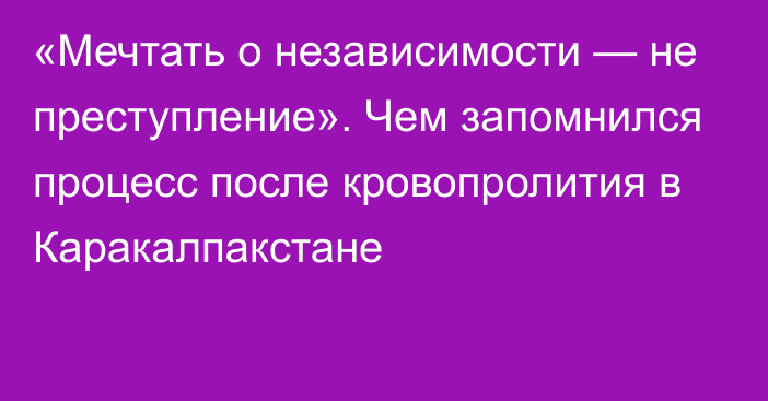 «Мечтать о независимости — не преступление». Чем запомнился процесс после кровопролития в Каракалпакстане