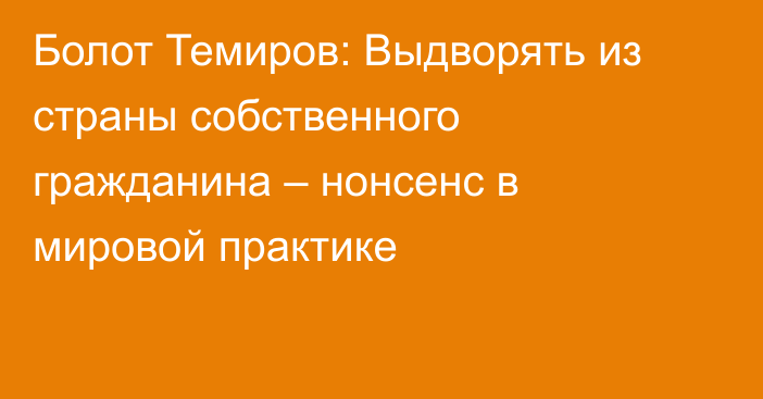 Болот Темиров: Выдворять из страны собственного гражданина – нонсенс в мировой практике