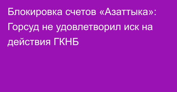 Блокировка счетов «Азаттыка»: Горсуд не удовлетворил иск на действия ГКНБ