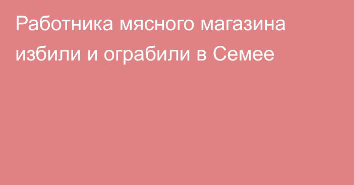 Работника мясного магазина избили и ограбили в Семее