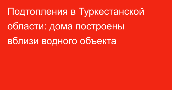 Подтопления в Туркестанской области: дома построены вблизи водного объекта