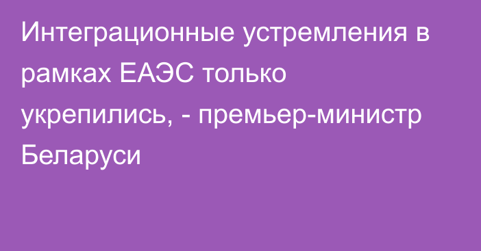 Интеграционные устремления в рамках ЕАЭС только укрепились, - премьер-министр Беларуси