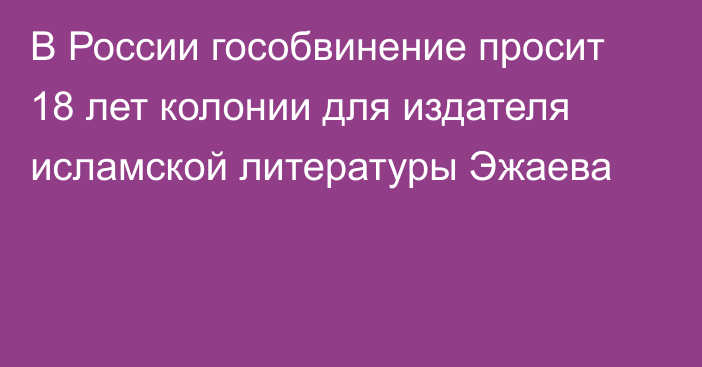 В России гособвинение просит 18 лет колонии для издателя исламской литературы Эжаева