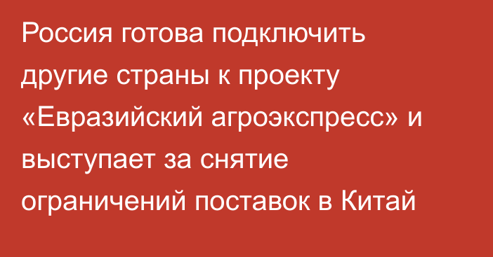 Россия готова подключить другие страны к проекту «Евразийский агроэкспресс» и выступает за снятие ограничений поставок в Китай