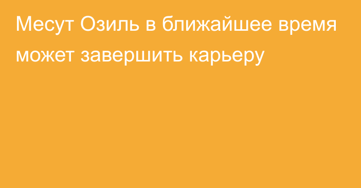 Месут Озиль в ближайшее время может завершить карьеру