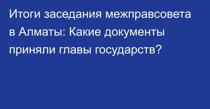 Итоги заседания межправсовета в Алматы: Какие документы приняли главы государств?