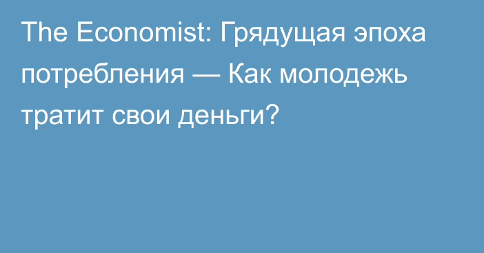 The Economist: Грядущая эпоха потребления — Как молодежь тратит свои деньги?