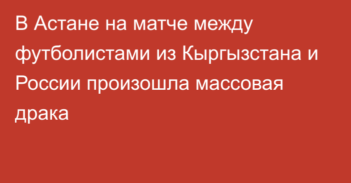 В Астане на матче между футболистами из Кыргызстана и России произошла массовая драка