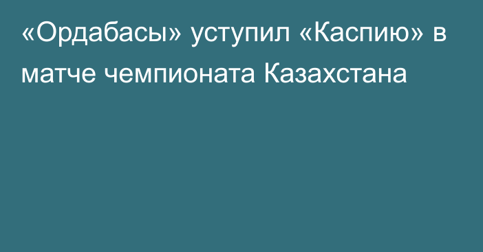 «Ордабасы» уступил «Каспию» в матче чемпионата Казахстана