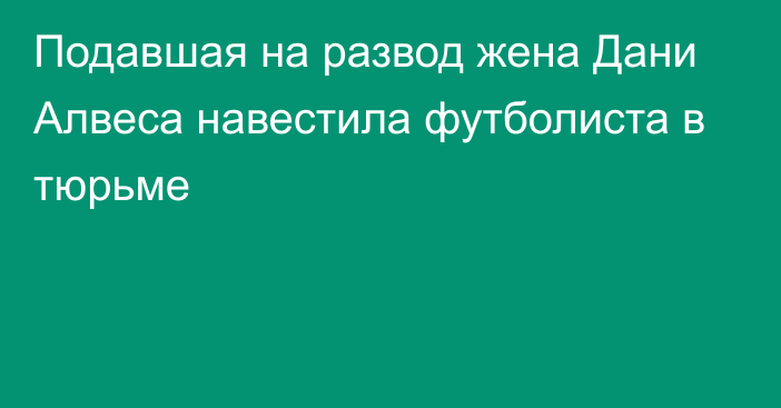 Подавшая на развод жена Дани Алвеса навестила футболиста в тюрьме